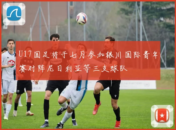 U17国足将于七月参加银川国际青年赛对阵尼日利亚等三支球队