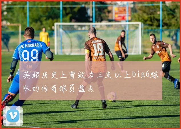 英超历史上曾效力三支以上big6球队的传奇球员盘点