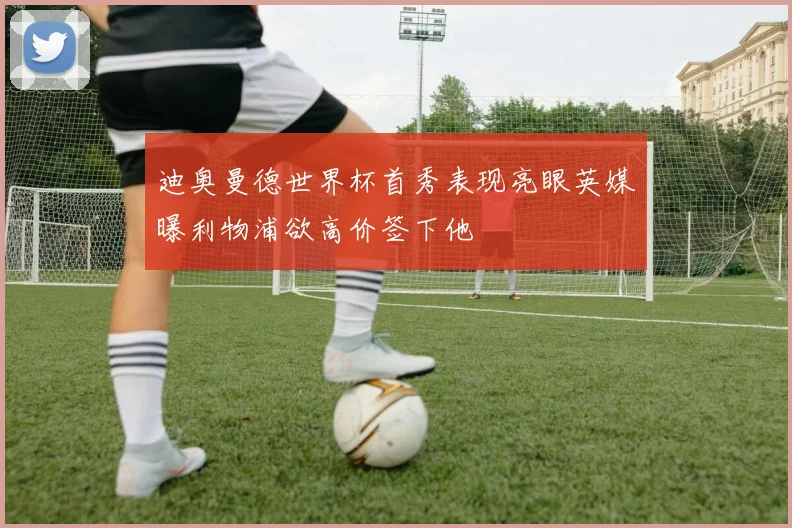 迪奥曼德世界杯首秀表现亮眼英媒曝利物浦欲高价签下他