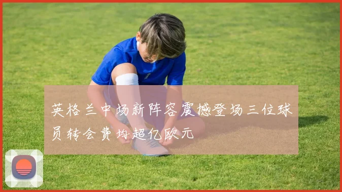 英格兰中场新阵容震撼登场三位球员转会费均超亿欧元