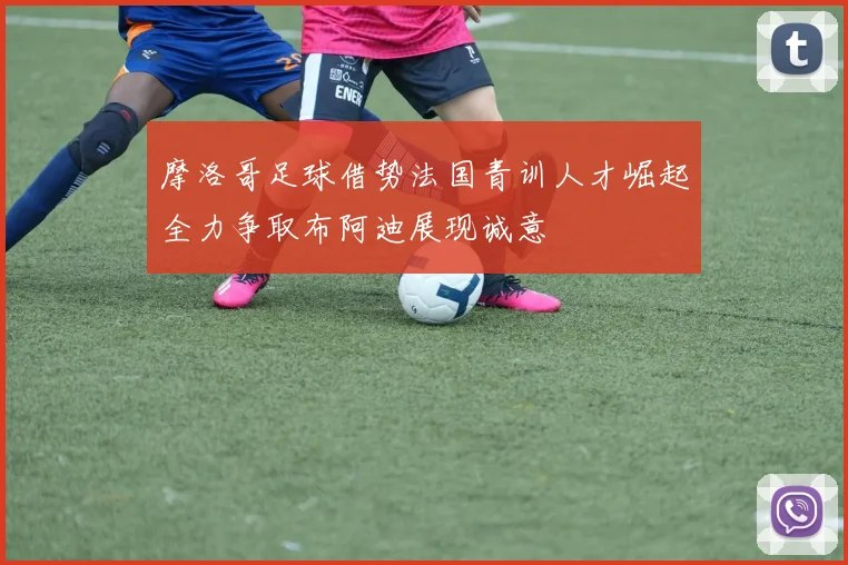 摩洛哥足球借势法国青训人才崛起全力争取布阿迪展现诚意
