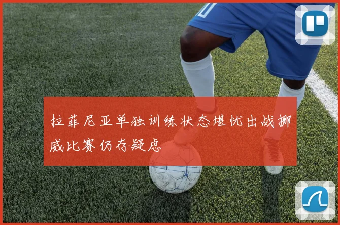 拉菲尼亚单独训练状态堪忧出战挪威比赛仍存疑虑