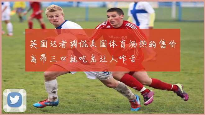 英国记者调侃美国体育场热狗售价高昂三口就吃光让人咋舌