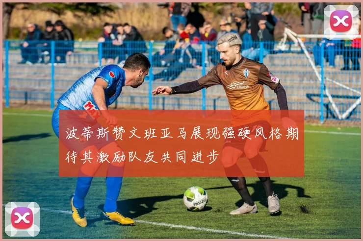 波蒂斯赞文班亚马展现强硬风格期待其激励队友共同进步