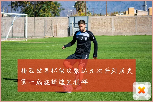梅西世界杯助攻数达九次并列历史第一成就辉煌里程碑