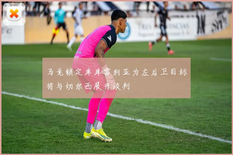 马竞锁定库库雷利亚为左后卫目标将与切尔西展开谈判