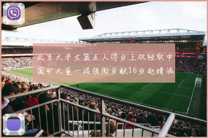 北京大学女篮五人得分上双轻取中国矿大董一诺领衔贡献16分赵婧涵接近双双