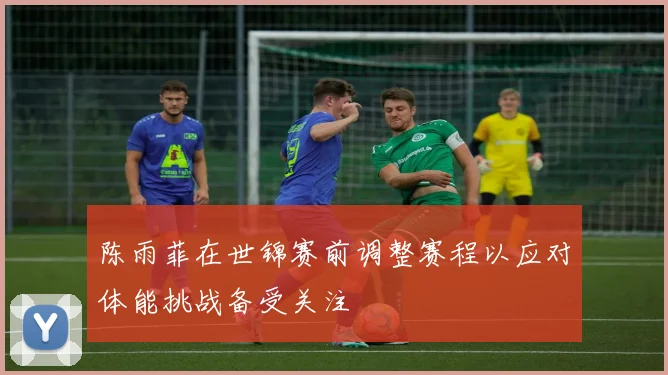 陈雨菲在世锦赛前调整赛程以应对体能挑战备受关注