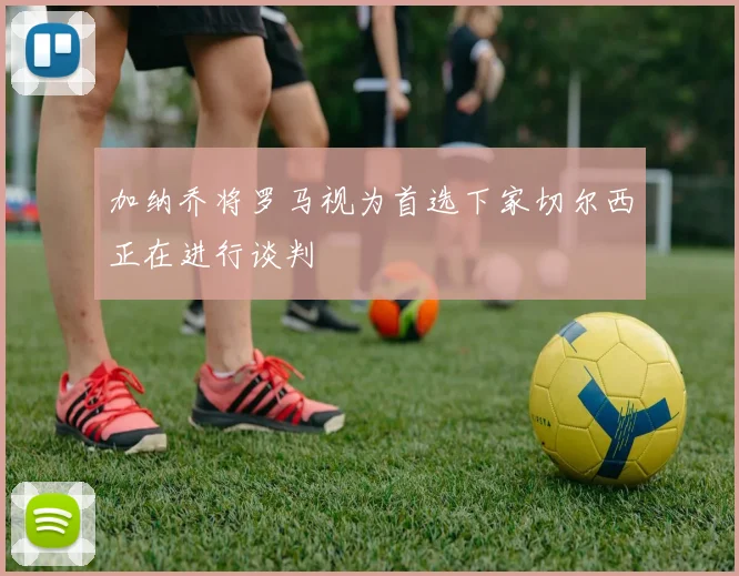 加纳乔将罗马视为首选下家切尔西正在进行谈判