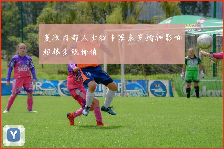 曼联内部人士称卡塞米罗精神影响超越金钱价值
