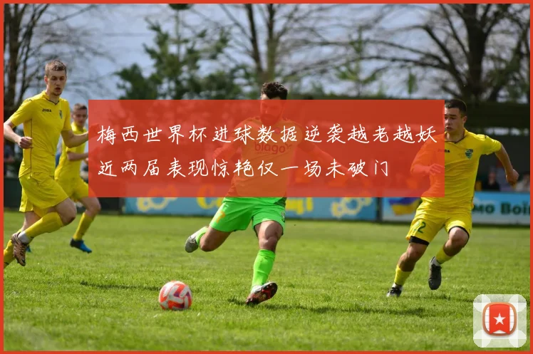 梅西世界杯进球数据逆袭越老越妖近两届表现惊艳仅一场未破门