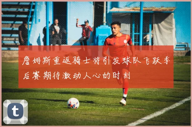 詹姆斯重返骑士将引发球队飞跃季后赛期待激动人心的时刻