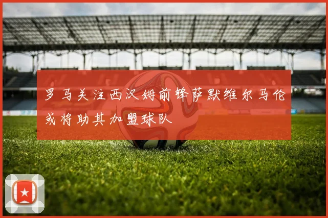 罗马关注西汉姆前锋萨默维尔马伦或将助其加盟球队