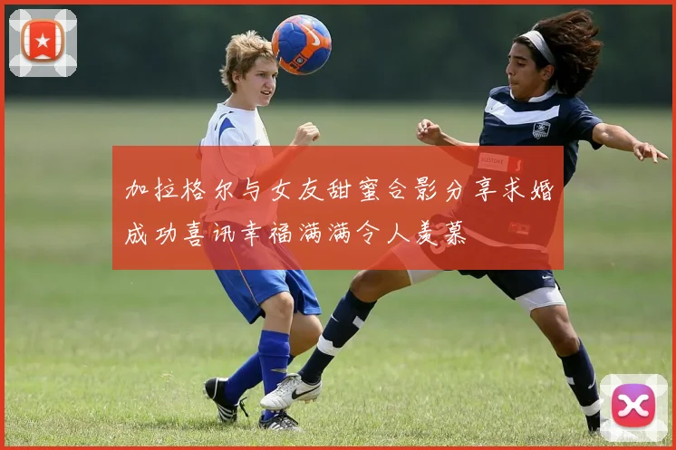 加拉格尔与女友甜蜜合影分享求婚成功喜讯幸福满满令人羡慕