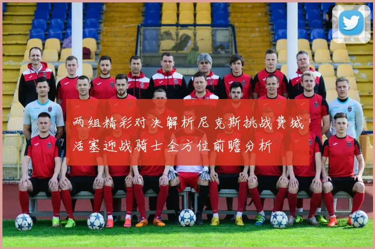 两组精彩对决解析尼克斯挑战费城活塞迎战骑士全方位前瞻分析