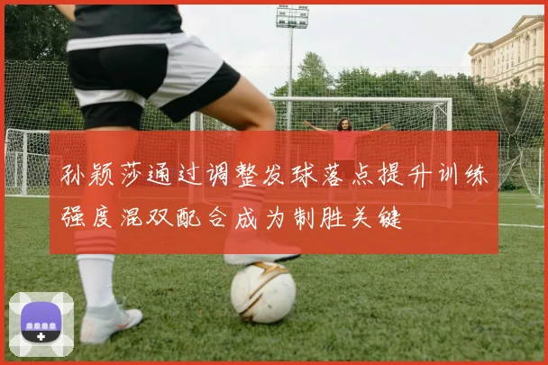 孙颖莎通过调整发球落点提升训练强度混双配合成为制胜关键