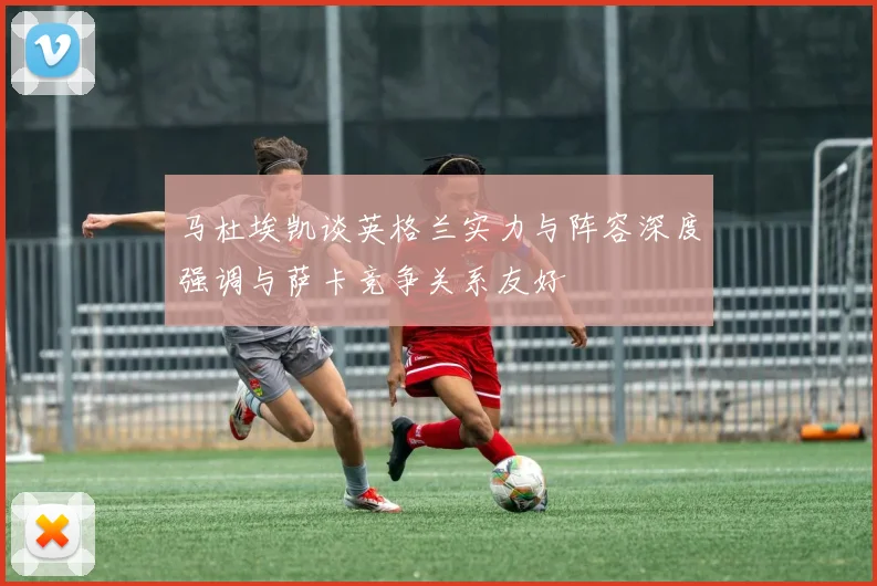 马杜埃凯谈英格兰实力与阵容深度强调与萨卡竞争关系友好