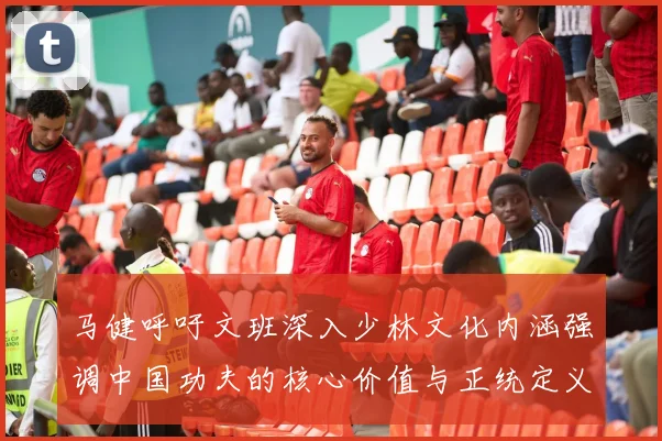 马健呼吁文班深入少林文化内涵强调中国功夫的核心价值与正统定义