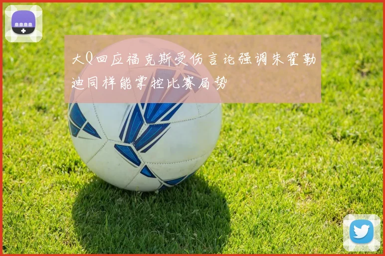大Q回应福克斯受伤言论强调朱霍勒迪同样能掌控比赛局势