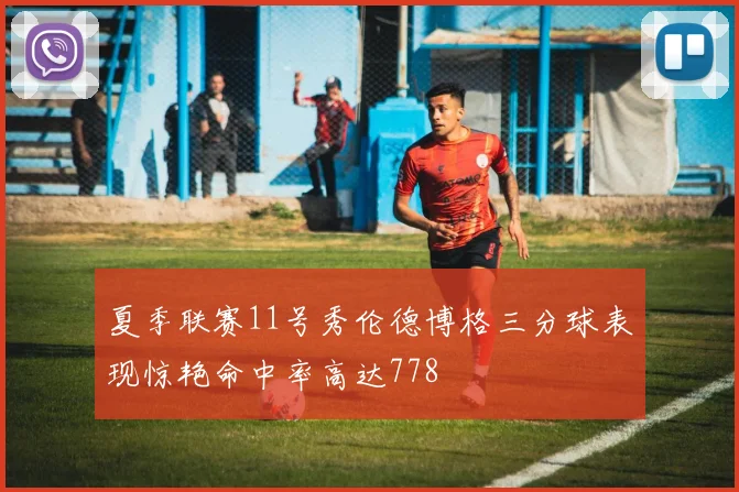 夏季联赛11号秀伦德博格三分球表现惊艳命中率高达778