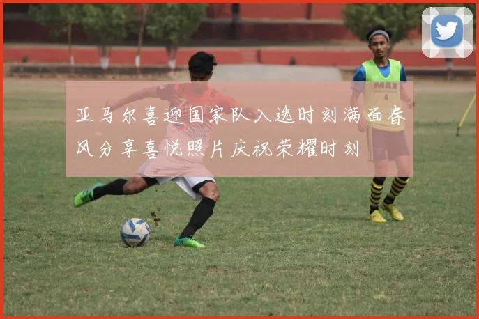 亚马尔喜迎国家队入选时刻满面春风分享喜悦照片庆祝荣耀时刻