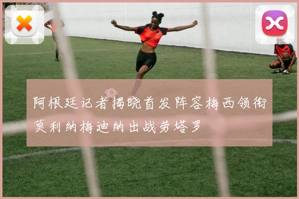 阿根廷记者揭晓首发阵容梅西领衔莫利纳梅迪纳出战劳塔罗