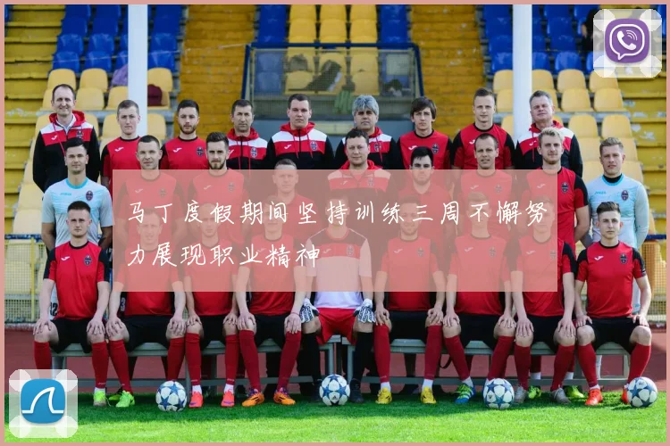 马丁度假期间坚持训练三周不懈努力展现职业精神