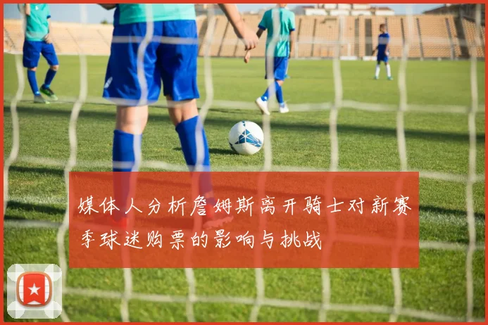 媒体人分析詹姆斯离开骑士对新赛季球迷购票的影响与挑战