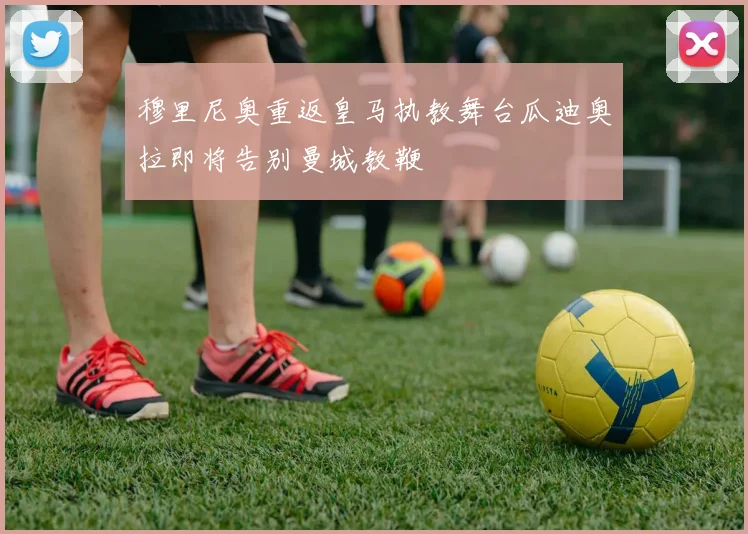 穆里尼奥重返皇马执教舞台瓜迪奥拉即将告别曼城教鞭