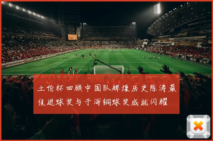 土伦杯回顾中国队辉煌历史陈涛最佳进球奖与于海铜球奖成就闪耀