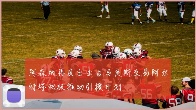 阿森纳再度出击吉马良斯交易阿尔特塔积极推动引援计划