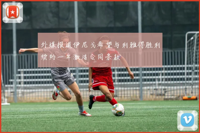 外媒报道伊尼戈希望与利雅得胜利续约一年激活合同条款