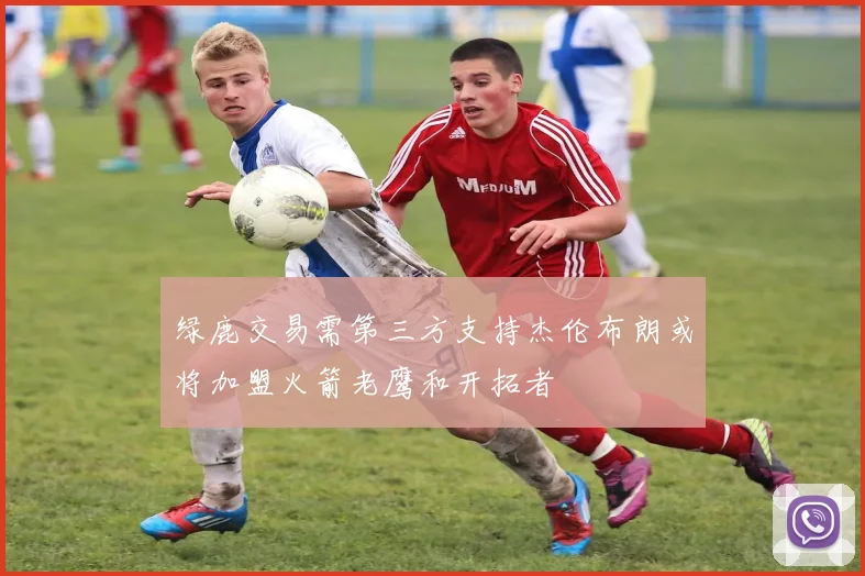 绿鹿交易需第三方支持杰伦布朗或将加盟火箭老鹰和开拓者