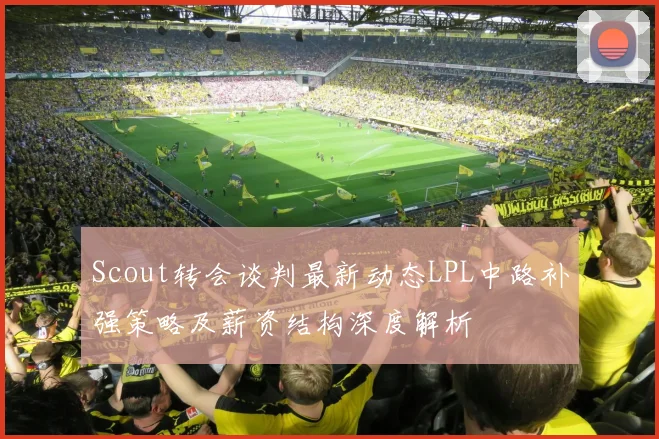 Scout转会谈判最新动态LPL中路补强策略及薪资结构深度解析