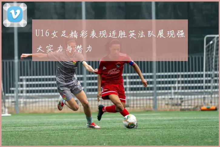 U16女足精彩表现连胜英法队展现强大实力与潜力