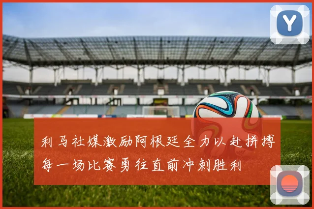 利马社媒激励阿根廷全力以赴拼搏每一场比赛勇往直前冲刺胜利
