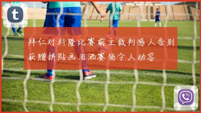 拜仁对科隆比赛前主裁判感人告别获赠拼贴画泪洒赛场令人动容