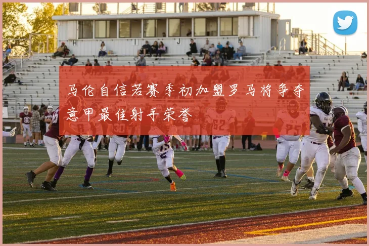 马伦自信若赛季初加盟罗马将争夺意甲最佳射手荣誉