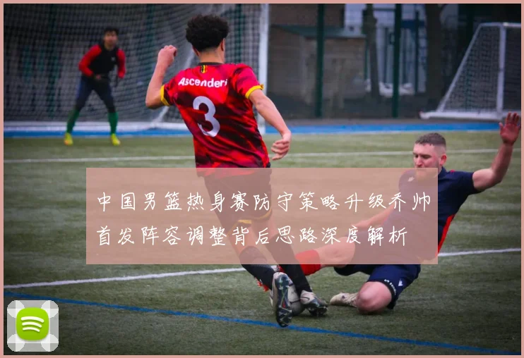 中国男篮热身赛防守策略升级乔帅首发阵容调整背后思路深度解析